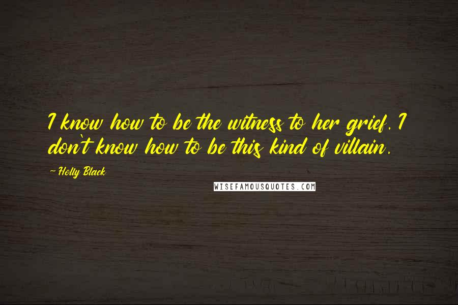 Holly Black Quotes: I know how to be the witness to her grief. I don't know how to be this kind of villain.