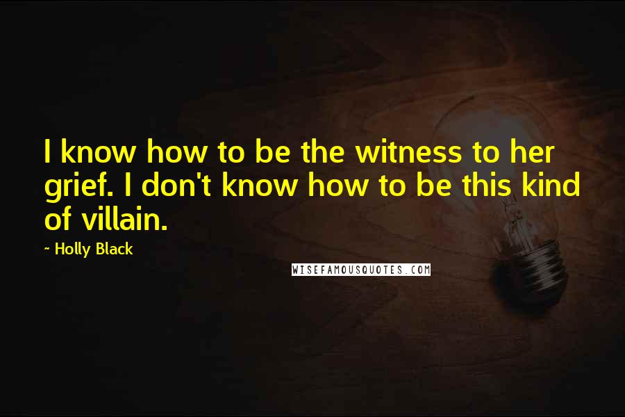 Holly Black Quotes: I know how to be the witness to her grief. I don't know how to be this kind of villain.