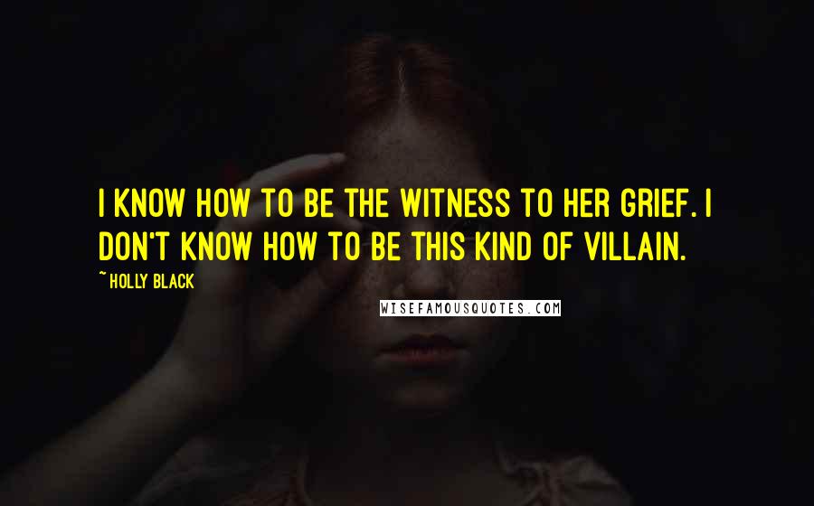 Holly Black Quotes: I know how to be the witness to her grief. I don't know how to be this kind of villain.