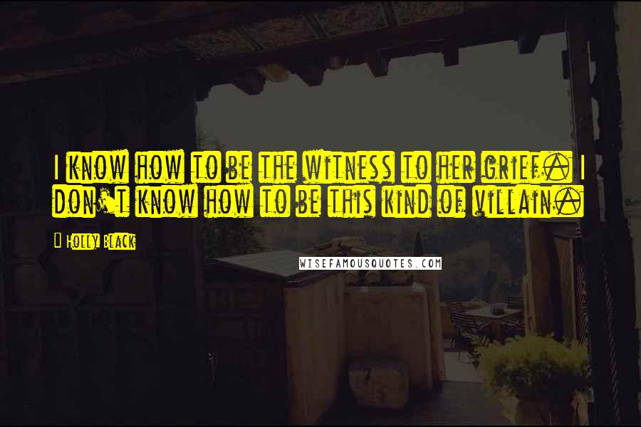 Holly Black Quotes: I know how to be the witness to her grief. I don't know how to be this kind of villain.