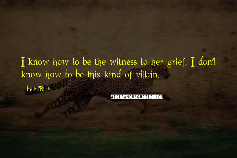 Holly Black Quotes: I know how to be the witness to her grief. I don't know how to be this kind of villain.