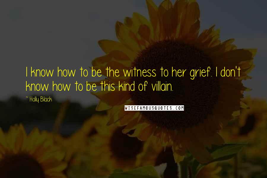 Holly Black Quotes: I know how to be the witness to her grief. I don't know how to be this kind of villain.