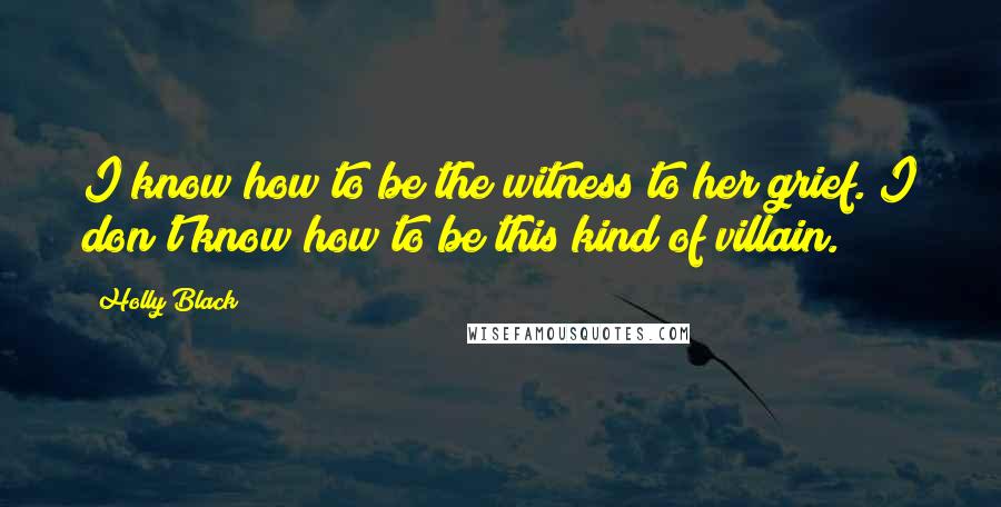 Holly Black Quotes: I know how to be the witness to her grief. I don't know how to be this kind of villain.