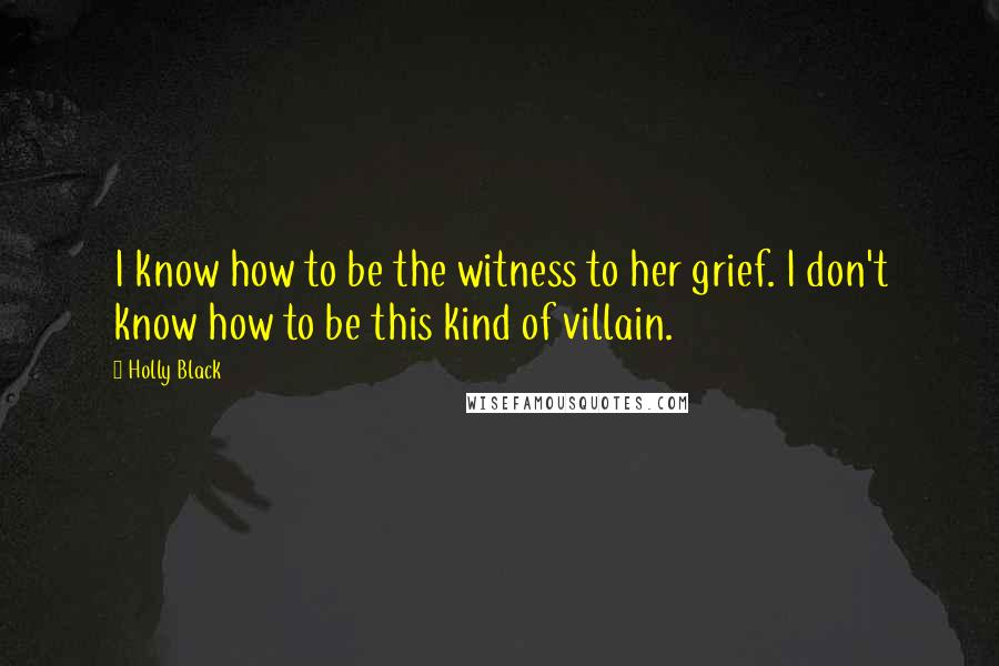 Holly Black Quotes: I know how to be the witness to her grief. I don't know how to be this kind of villain.