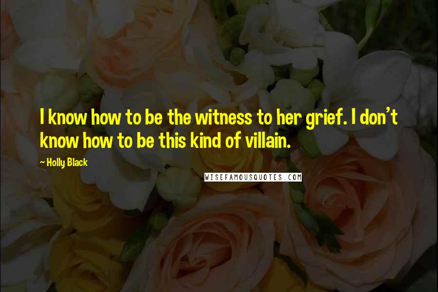 Holly Black Quotes: I know how to be the witness to her grief. I don't know how to be this kind of villain.