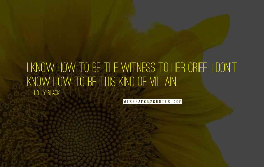 Holly Black Quotes: I know how to be the witness to her grief. I don't know how to be this kind of villain.