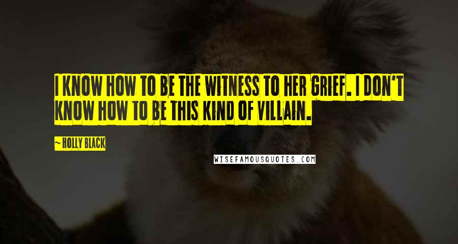 Holly Black Quotes: I know how to be the witness to her grief. I don't know how to be this kind of villain.