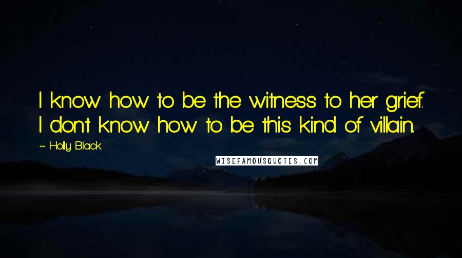 Holly Black Quotes: I know how to be the witness to her grief. I don't know how to be this kind of villain.