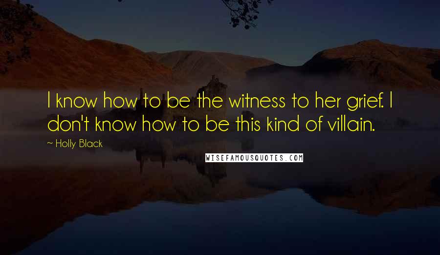 Holly Black Quotes: I know how to be the witness to her grief. I don't know how to be this kind of villain.