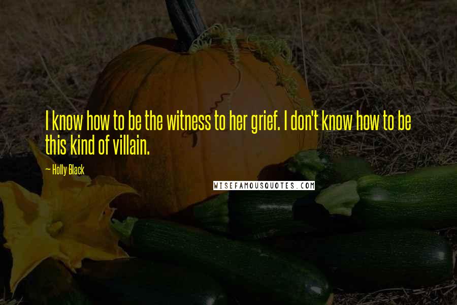 Holly Black Quotes: I know how to be the witness to her grief. I don't know how to be this kind of villain.