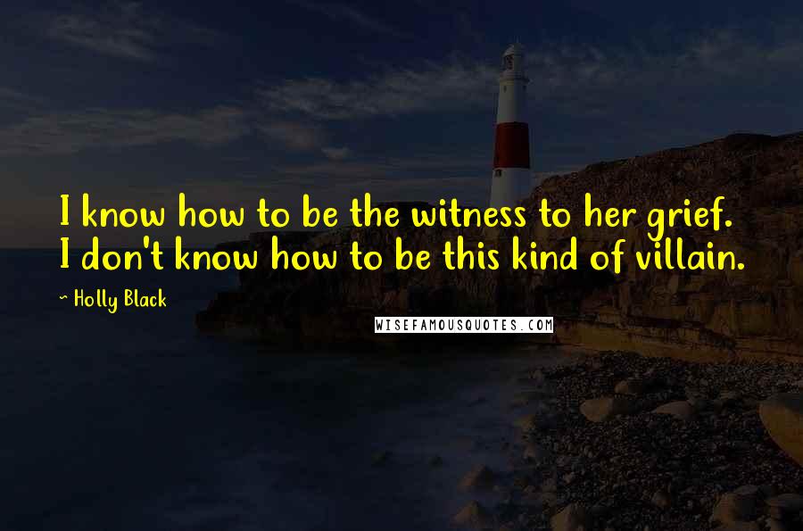 Holly Black Quotes: I know how to be the witness to her grief. I don't know how to be this kind of villain.