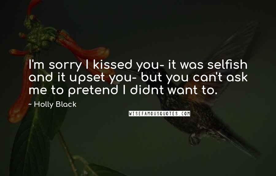 Holly Black Quotes: I'm sorry I kissed you- it was selfish and it upset you- but you can't ask me to pretend I didnt want to.