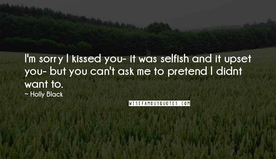 Holly Black Quotes: I'm sorry I kissed you- it was selfish and it upset you- but you can't ask me to pretend I didnt want to.