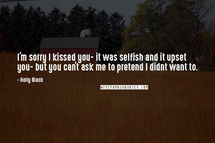 Holly Black Quotes: I'm sorry I kissed you- it was selfish and it upset you- but you can't ask me to pretend I didnt want to.