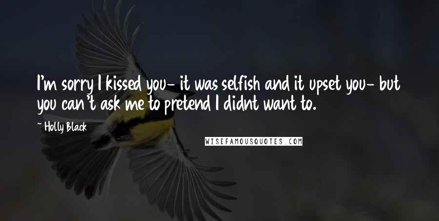 Holly Black Quotes: I'm sorry I kissed you- it was selfish and it upset you- but you can't ask me to pretend I didnt want to.