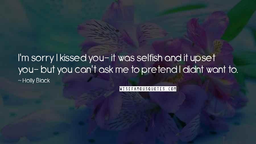 Holly Black Quotes: I'm sorry I kissed you- it was selfish and it upset you- but you can't ask me to pretend I didnt want to.