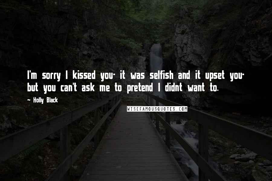 Holly Black Quotes: I'm sorry I kissed you- it was selfish and it upset you- but you can't ask me to pretend I didnt want to.