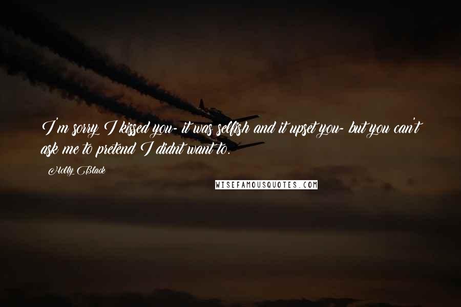 Holly Black Quotes: I'm sorry I kissed you- it was selfish and it upset you- but you can't ask me to pretend I didnt want to.