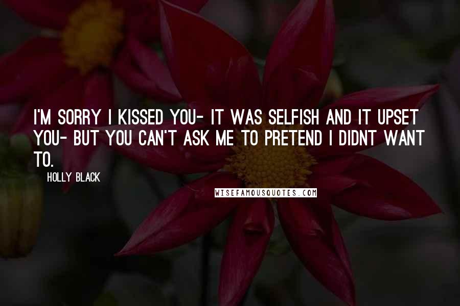 Holly Black Quotes: I'm sorry I kissed you- it was selfish and it upset you- but you can't ask me to pretend I didnt want to.