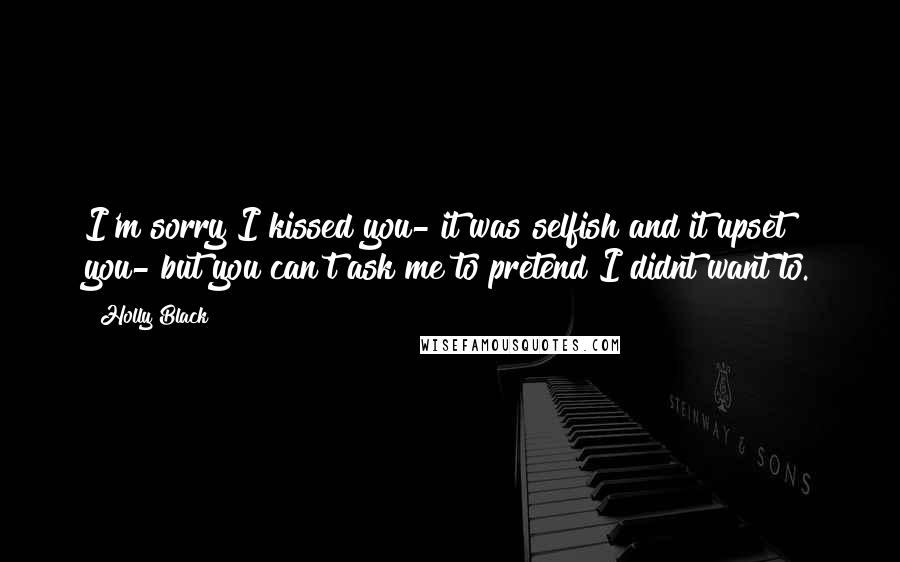 Holly Black Quotes: I'm sorry I kissed you- it was selfish and it upset you- but you can't ask me to pretend I didnt want to.