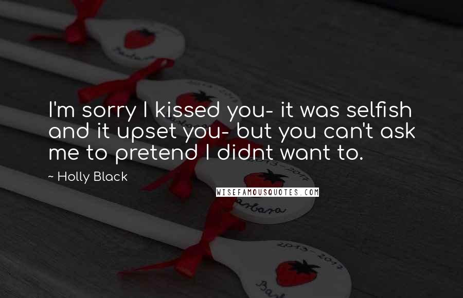 Holly Black Quotes: I'm sorry I kissed you- it was selfish and it upset you- but you can't ask me to pretend I didnt want to.