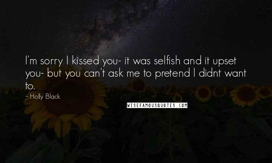 Holly Black Quotes: I'm sorry I kissed you- it was selfish and it upset you- but you can't ask me to pretend I didnt want to.