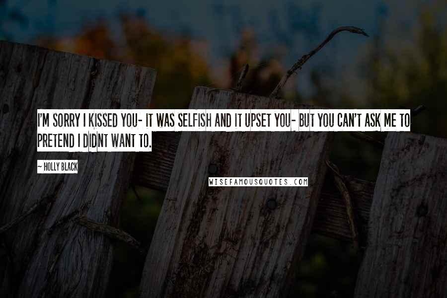 Holly Black Quotes: I'm sorry I kissed you- it was selfish and it upset you- but you can't ask me to pretend I didnt want to.