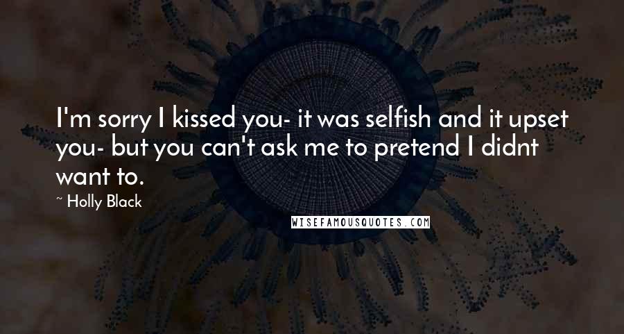 Holly Black Quotes: I'm sorry I kissed you- it was selfish and it upset you- but you can't ask me to pretend I didnt want to.