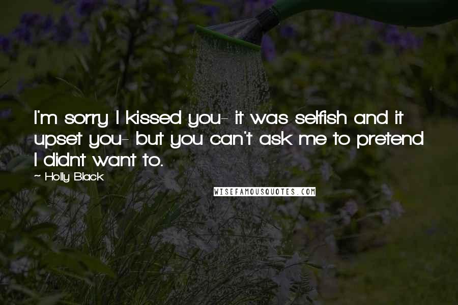 Holly Black Quotes: I'm sorry I kissed you- it was selfish and it upset you- but you can't ask me to pretend I didnt want to.