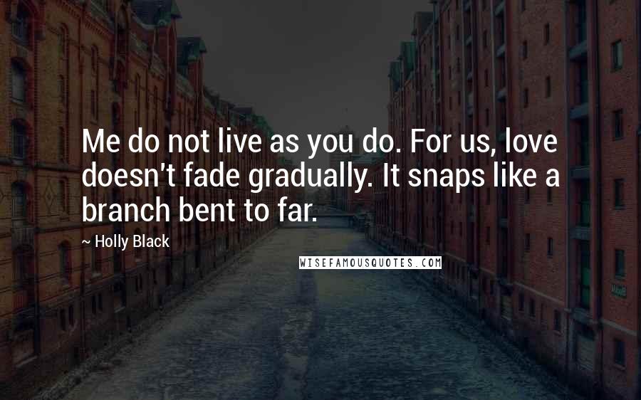 Holly Black Quotes: Me do not live as you do. For us, love doesn't fade gradually. It snaps like a branch bent to far.