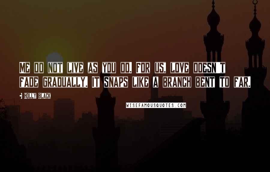 Holly Black Quotes: Me do not live as you do. For us, love doesn't fade gradually. It snaps like a branch bent to far.