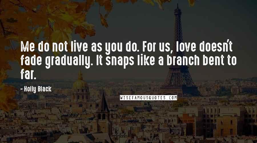 Holly Black Quotes: Me do not live as you do. For us, love doesn't fade gradually. It snaps like a branch bent to far.