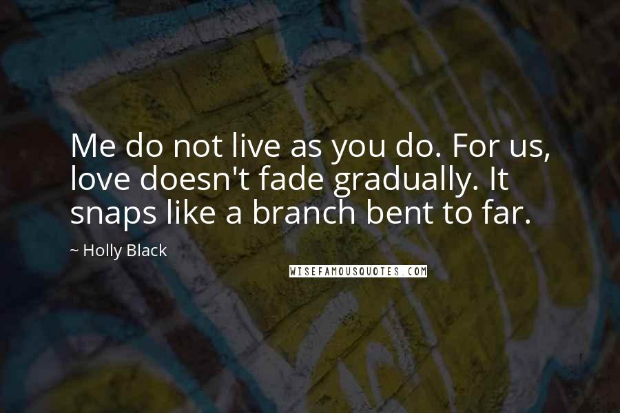 Holly Black Quotes: Me do not live as you do. For us, love doesn't fade gradually. It snaps like a branch bent to far.