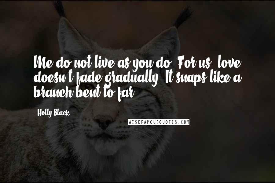 Holly Black Quotes: Me do not live as you do. For us, love doesn't fade gradually. It snaps like a branch bent to far.