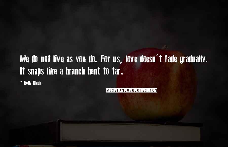 Holly Black Quotes: Me do not live as you do. For us, love doesn't fade gradually. It snaps like a branch bent to far.