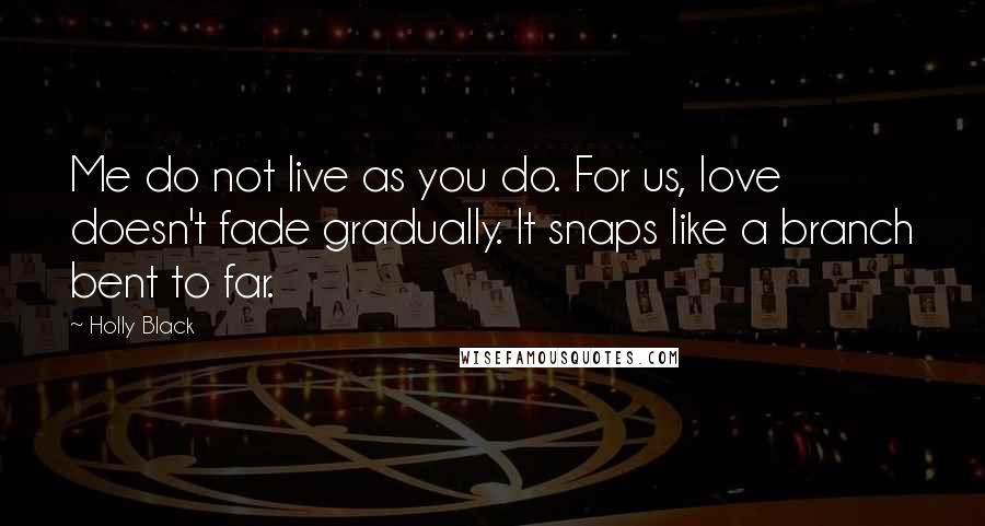 Holly Black Quotes: Me do not live as you do. For us, love doesn't fade gradually. It snaps like a branch bent to far.