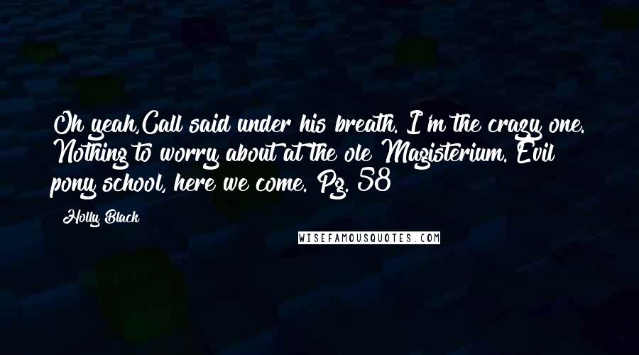 Holly Black Quotes: Oh yeah,Call said under his breath. I'm the crazy one. Nothing to worry about at the ole Magisterium. Evil pony school, here we come. Pg. 58