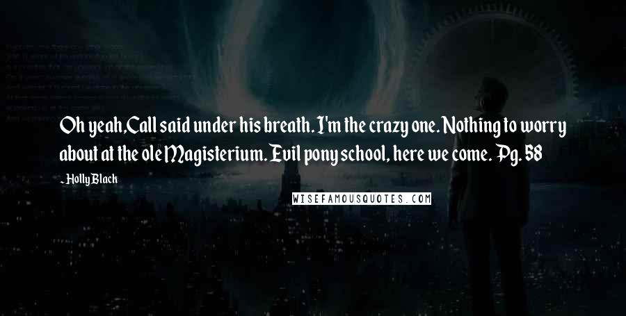 Holly Black Quotes: Oh yeah,Call said under his breath. I'm the crazy one. Nothing to worry about at the ole Magisterium. Evil pony school, here we come. Pg. 58