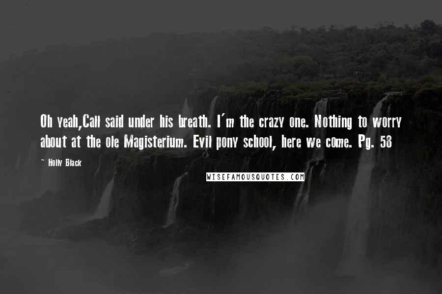 Holly Black Quotes: Oh yeah,Call said under his breath. I'm the crazy one. Nothing to worry about at the ole Magisterium. Evil pony school, here we come. Pg. 58