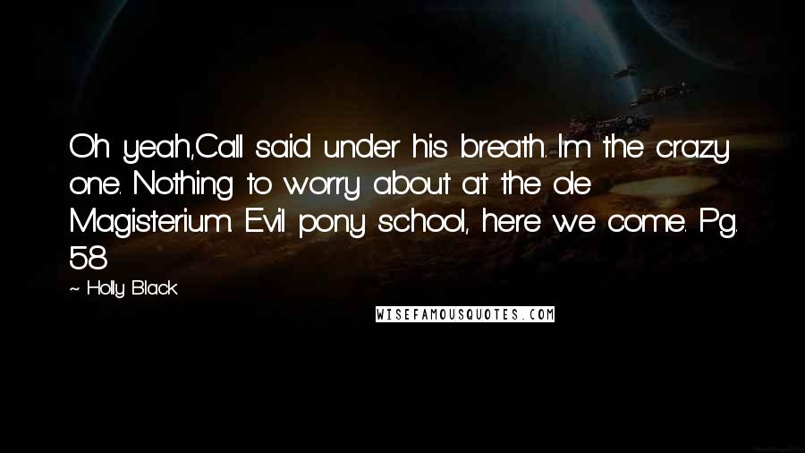 Holly Black Quotes: Oh yeah,Call said under his breath. I'm the crazy one. Nothing to worry about at the ole Magisterium. Evil pony school, here we come. Pg. 58