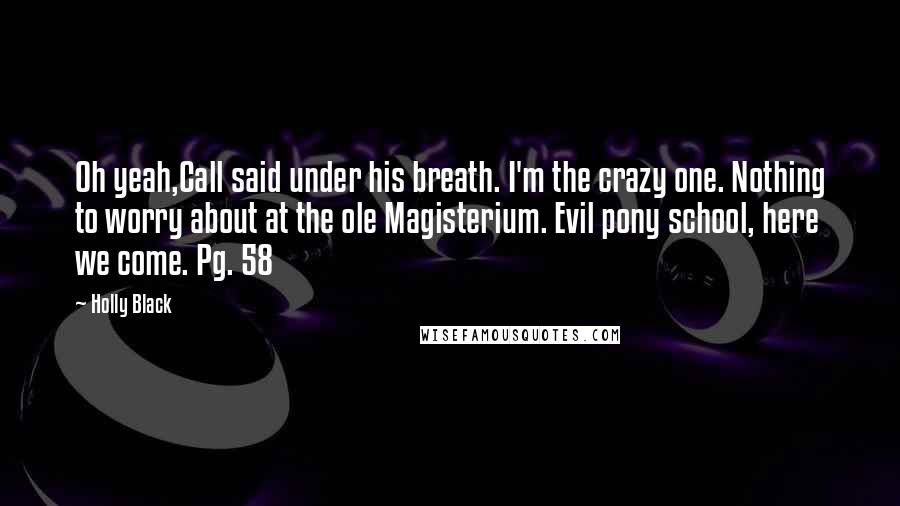 Holly Black Quotes: Oh yeah,Call said under his breath. I'm the crazy one. Nothing to worry about at the ole Magisterium. Evil pony school, here we come. Pg. 58