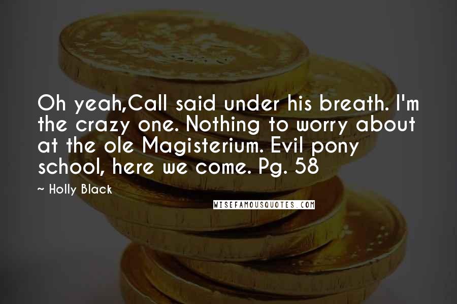 Holly Black Quotes: Oh yeah,Call said under his breath. I'm the crazy one. Nothing to worry about at the ole Magisterium. Evil pony school, here we come. Pg. 58