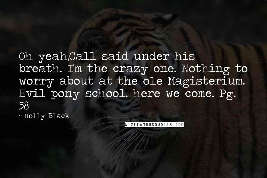 Holly Black Quotes: Oh yeah,Call said under his breath. I'm the crazy one. Nothing to worry about at the ole Magisterium. Evil pony school, here we come. Pg. 58