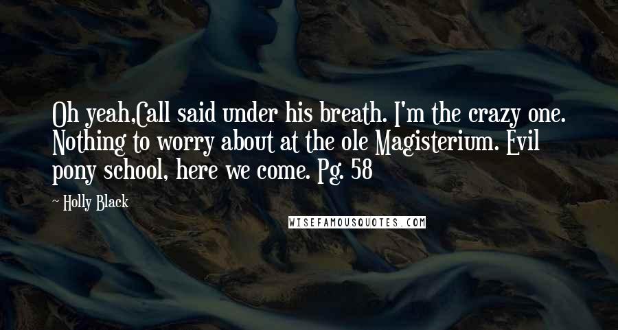 Holly Black Quotes: Oh yeah,Call said under his breath. I'm the crazy one. Nothing to worry about at the ole Magisterium. Evil pony school, here we come. Pg. 58