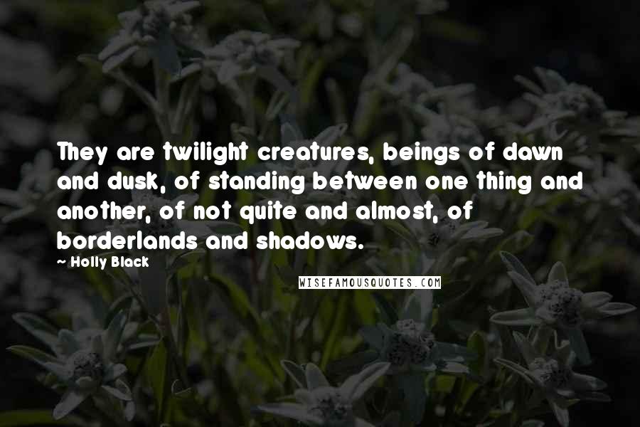 Holly Black Quotes: They are twilight creatures, beings of dawn and dusk, of standing between one thing and another, of not quite and almost, of borderlands and shadows.