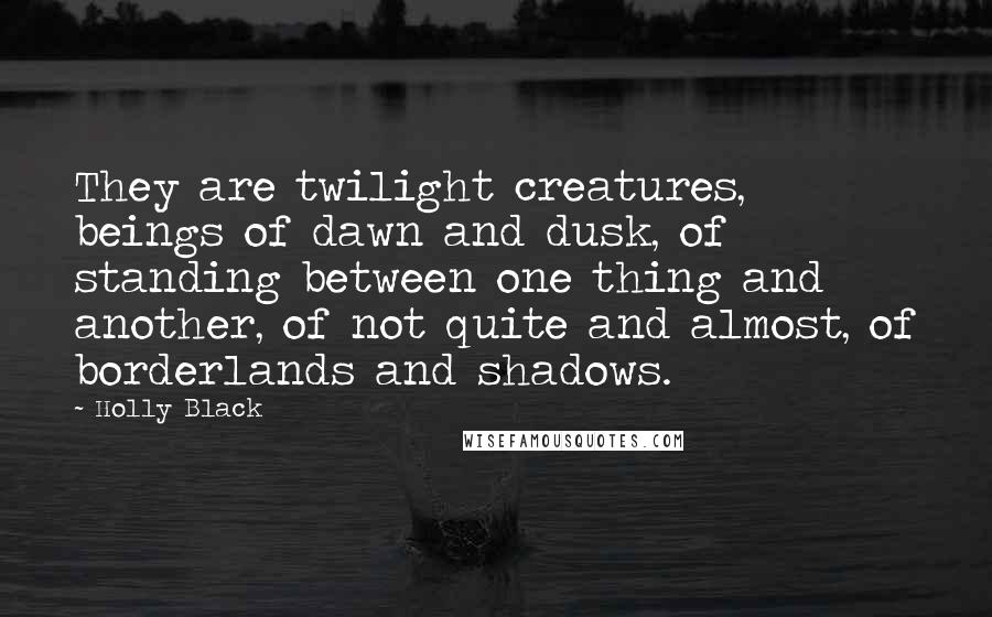 Holly Black Quotes: They are twilight creatures, beings of dawn and dusk, of standing between one thing and another, of not quite and almost, of borderlands and shadows.