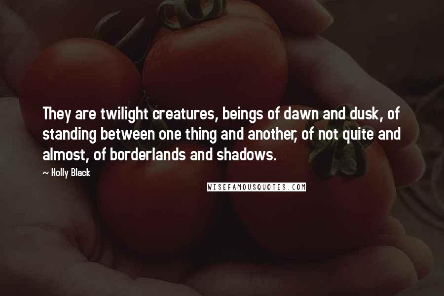 Holly Black Quotes: They are twilight creatures, beings of dawn and dusk, of standing between one thing and another, of not quite and almost, of borderlands and shadows.