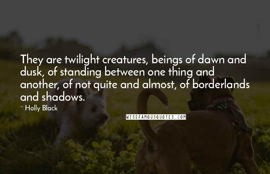 Holly Black Quotes: They are twilight creatures, beings of dawn and dusk, of standing between one thing and another, of not quite and almost, of borderlands and shadows.
