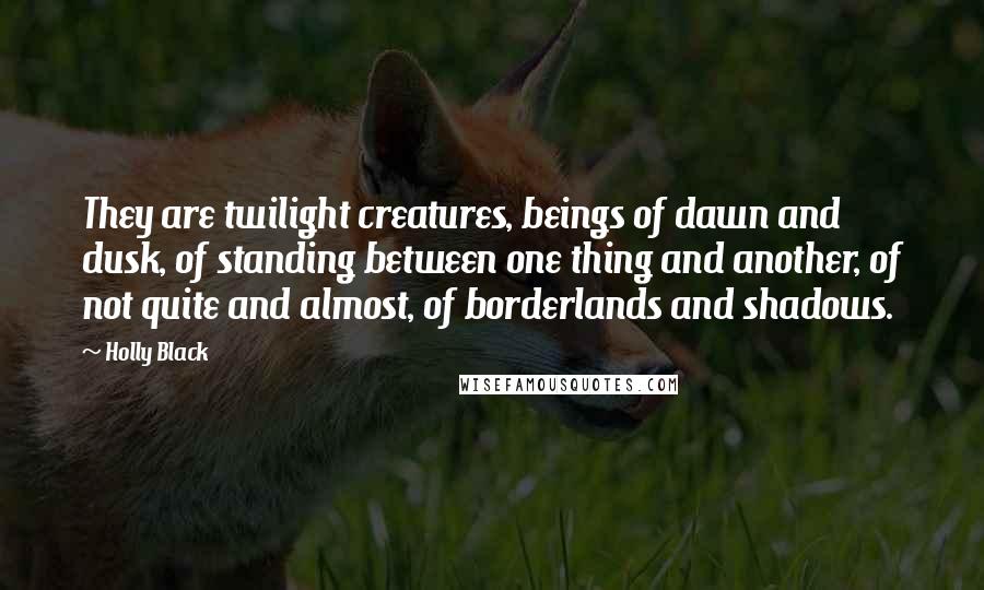 Holly Black Quotes: They are twilight creatures, beings of dawn and dusk, of standing between one thing and another, of not quite and almost, of borderlands and shadows.