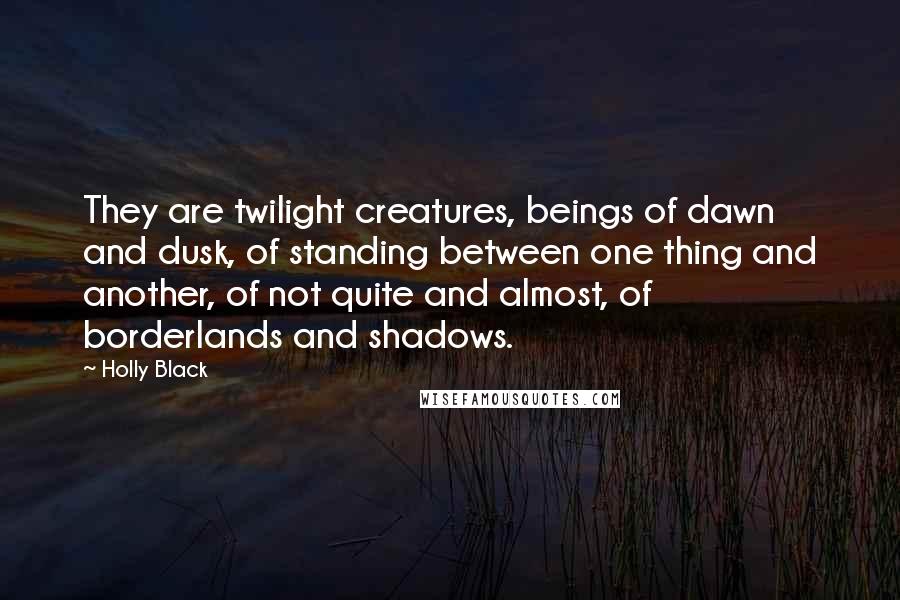 Holly Black Quotes: They are twilight creatures, beings of dawn and dusk, of standing between one thing and another, of not quite and almost, of borderlands and shadows.